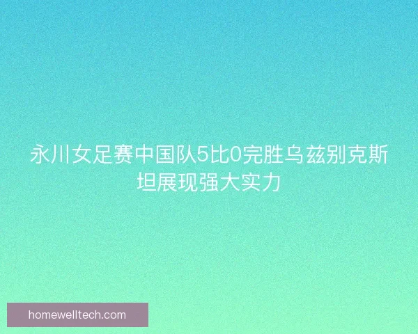 永川女足赛中国队5比0完胜乌兹别克斯坦展现强大实力