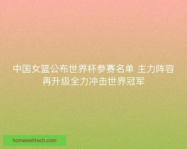 中国女篮公布世界杯参赛名单 主力阵容再升级全力冲击世界冠军