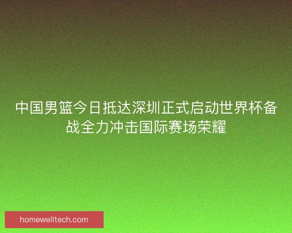 中国男篮今日抵达深圳正式启动世界杯备战全力冲击国际赛场荣耀